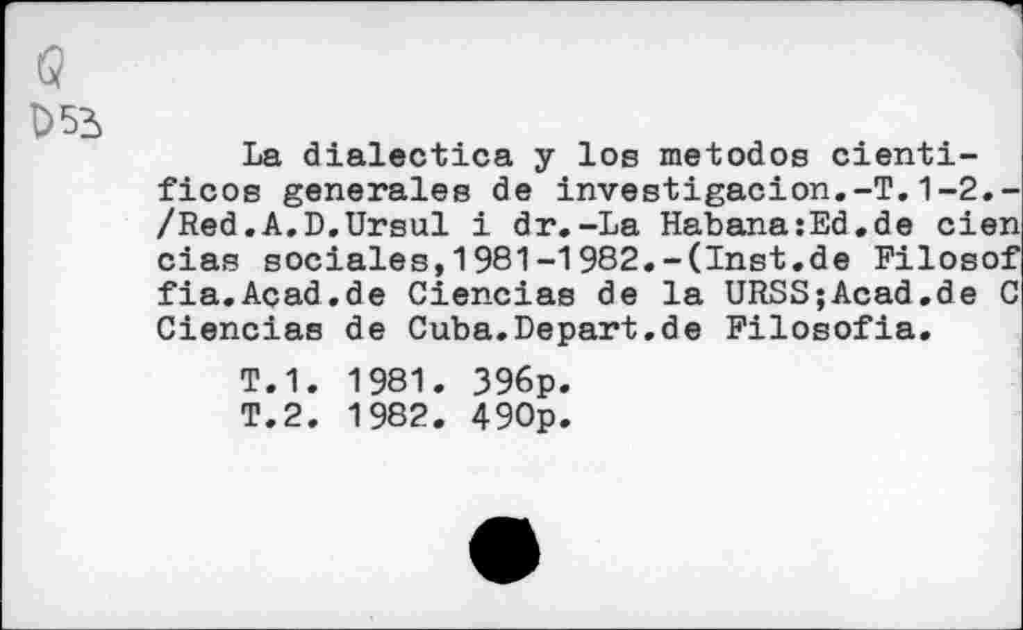 ﻿w
D53
La dialectica y los metodos cienti-ficos generales de investigacion.-T.1-2.-/Red.A.D.Ursul i dr.-La Habana:Ed.de eien cias sociales,1981-1982.-(Inst.de Filosof fia.Acad.de Ciencias de la URSS;Acad.de C Ciencias de Cuba.Depart.de Filosofia.
T.1. 1981. 396p.
T.2. 1982. 490p.